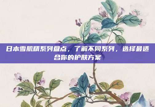 日本雪肌精系列盘点，了解不同系列，选择最适合你的护肤方案