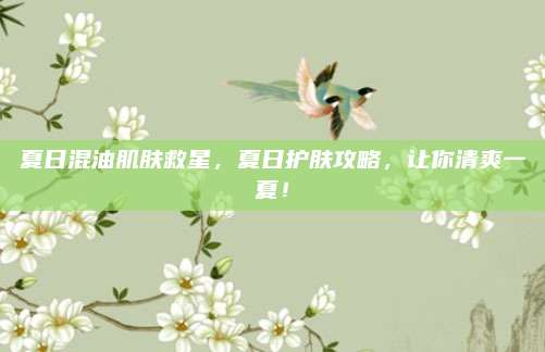 夏日混油肌肤救星，夏日护肤攻略，让你清爽一夏！