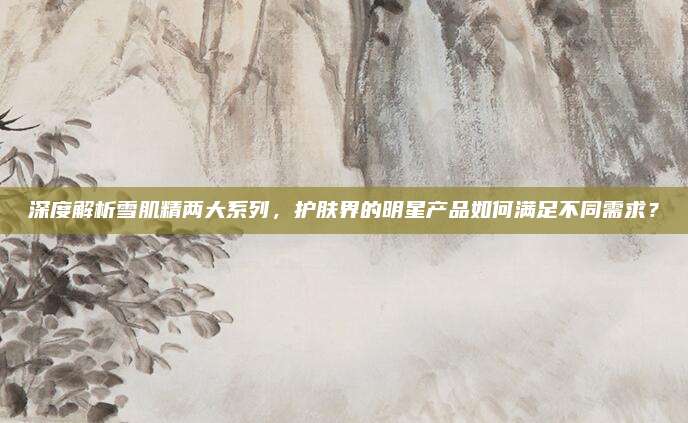 深度解析雪肌精两大系列，护肤界的明星产品如何满足不同需求？
