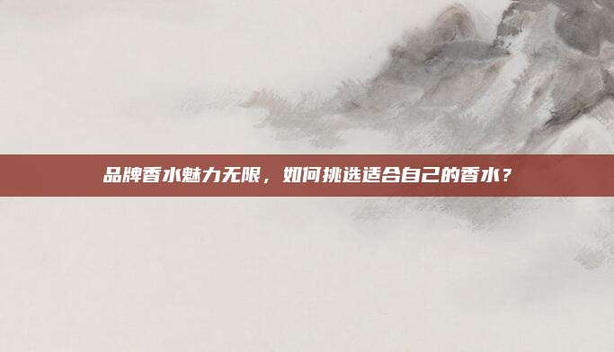 品牌香水魅力无限，如何挑选适合自己的香水？