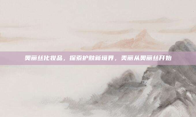奥丽丝化妆品，探索护肤新境界，美丽从奥丽丝开始