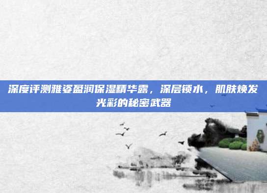 深度评测雅姿盈润保湿精华露，深层锁水，肌肤焕发光彩的秘密武器