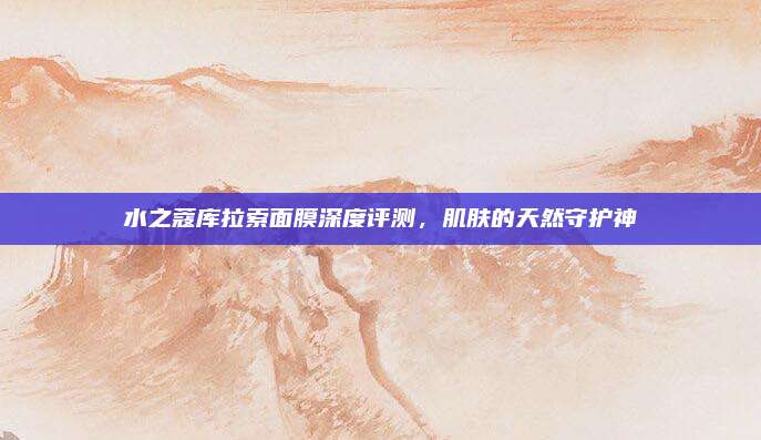 水之蔻库拉索面膜深度评测，肌肤的天然守护神