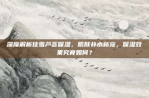 深度解析佳雪芦荟保湿，肌肤补水新宠，保湿效果究竟如何？