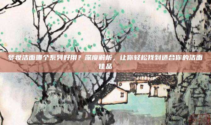 梦妆洁面哪个系列好用？深度解析，让你轻松找到适合你的洁面佳品