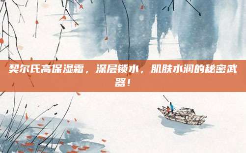 契尔氏高保湿霜，深层锁水，肌肤水润的秘密武器！