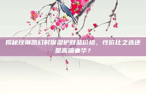 揭秘玫琳凯幻时保湿护肤品价格，性价比之选还是高端奢华？