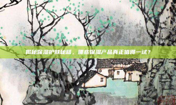 揭秘保湿护肤秘籍，哪些保湿产品真正值得一试？