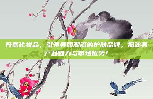 丹嘉化妆品，引领美丽潮流的护肤品牌，揭秘其产品魅力与市场优势！