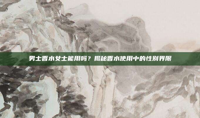 男士香水女士能用吗？揭秘香水使用中的性别界限
