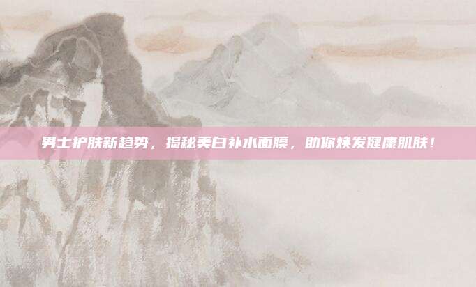 男士护肤新趋势，揭秘美白补水面膜，助你焕发健康肌肤！