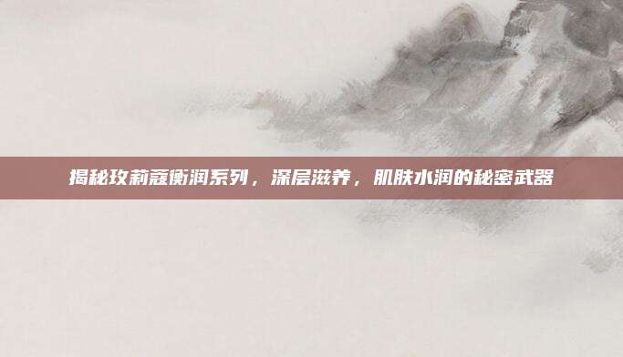 揭秘玫莉蔻衡润系列，深层滋养，肌肤水润的秘密武器