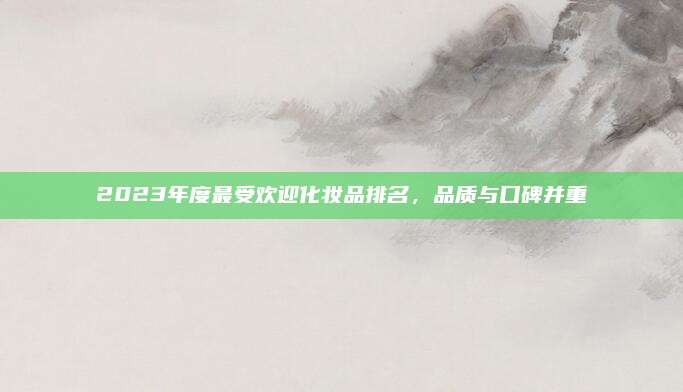 2023年度最受欢迎化妆品排名，品质与口碑并重