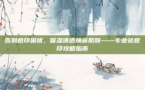 告别痘印困扰，保湿清透焕新肌肤——专业祛痘印攻略指南