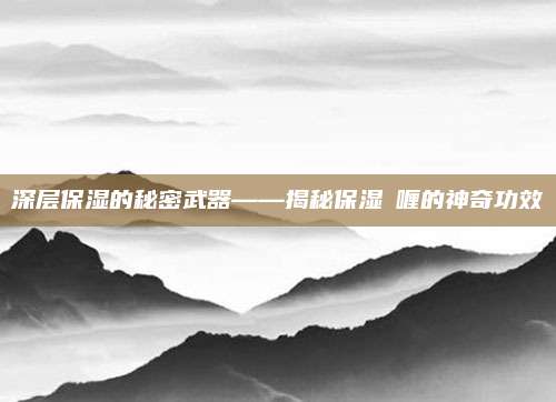 深层保湿的秘密武器——揭秘保湿啫喱的神奇功效
