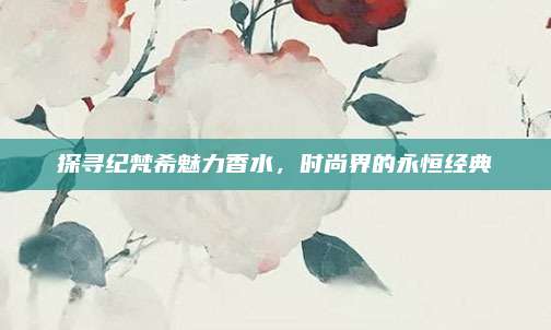 探寻纪梵希魅力香水，时尚界的永恒经典