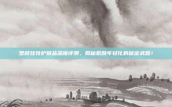 塑颜娃娃护肤品深度评测，揭秘肌肤年轻化的秘密武器！