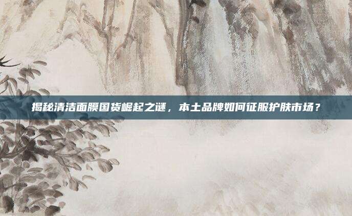 揭秘清洁面膜国货崛起之谜，本土品牌如何征服护肤市场？