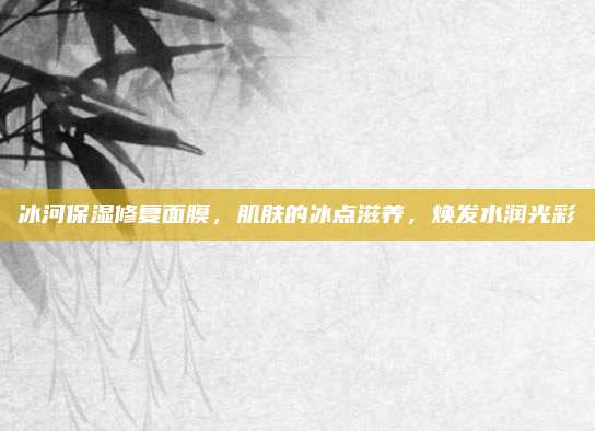 冰河保湿修复面膜，肌肤的冰点滋养，焕发水润光彩
