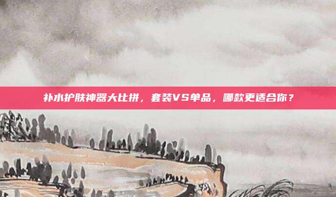 补水护肤神器大比拼，套装VS单品，哪款更适合你？