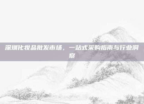 深圳化妆品批发市场，一站式采购指南与行业洞察
