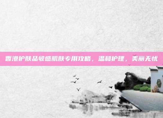 香港护肤品敏感肌肤专用攻略，温和护理，美丽无忧