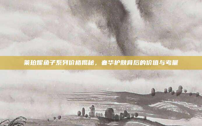 莱珀妮鱼子系列价格揭秘，奢华护肤背后的价值与考量