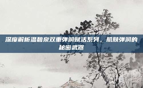 深度解析温碧泉双重弹润赋活系列，肌肤弹润的秘密武器