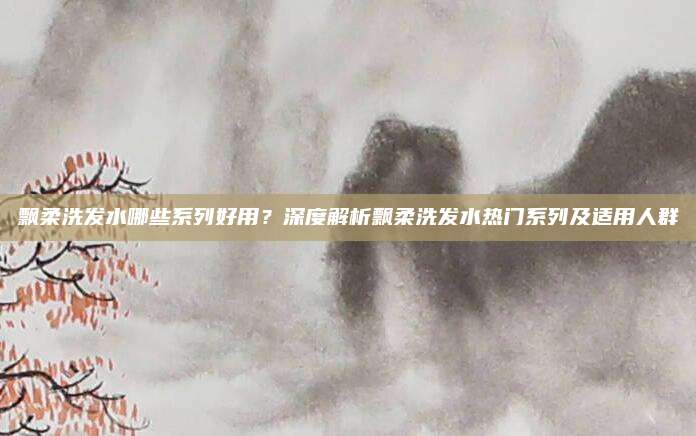 飘柔洗发水哪些系列好用？深度解析飘柔洗发水热门系列及适用人群