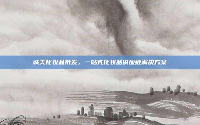 诚美化妆品批发，一站式化妆品供应链解决方案
