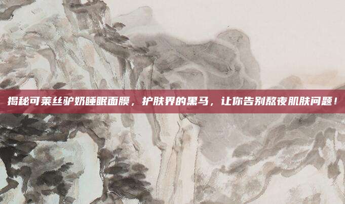 揭秘可莱丝驴奶睡眠面膜，护肤界的黑马，让你告别熬夜肌肤问题！