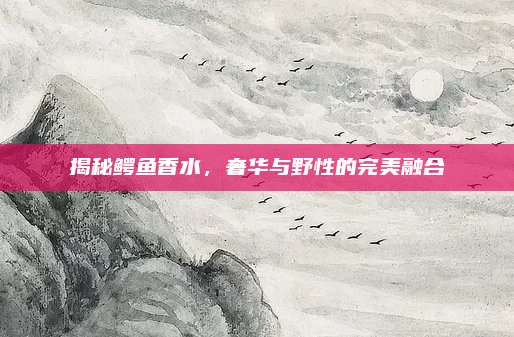 揭秘鳄鱼香水，奢华与野性的完美融合