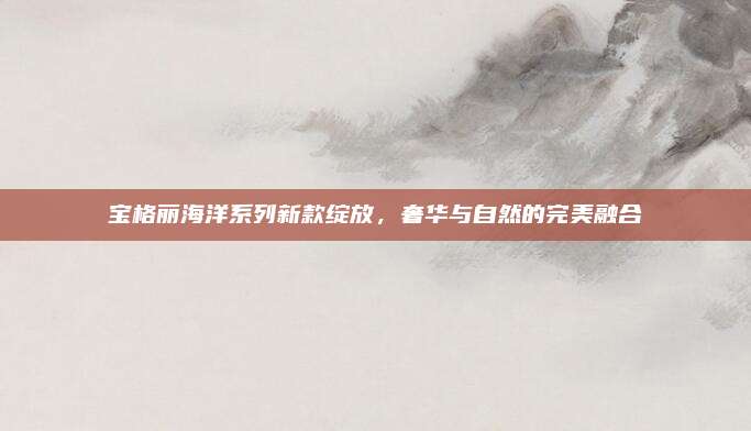 宝格丽海洋系列新款绽放，奢华与自然的完美融合