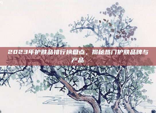 2023年护肤品排行榜盘点，揭秘热门护肤品牌与产品
