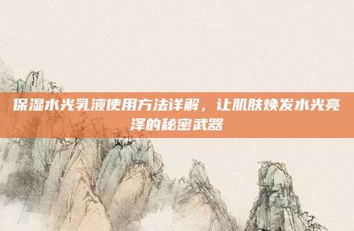 保湿水光乳液使用方法详解，让肌肤焕发水光亮泽的秘密武器