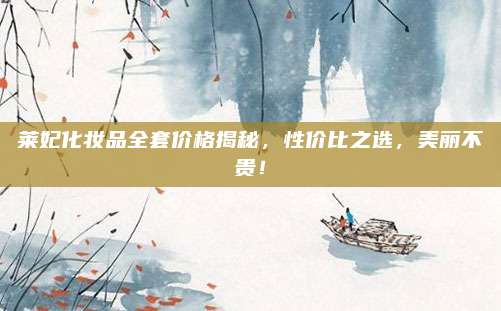 莱妃化妆品全套价格揭秘，性价比之选，美丽不贵！