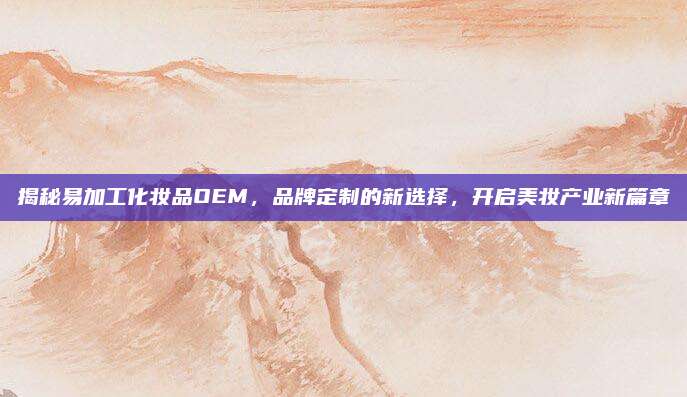 揭秘易加工化妆品OEM，品牌定制的新选择，开启美妆产业新篇章