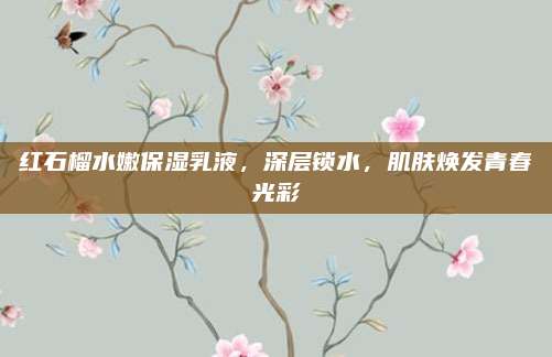 红石榴水嫩保湿乳液，深层锁水，肌肤焕发青春光彩