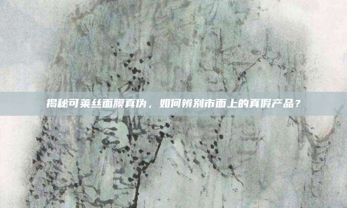 揭秘可莱丝面膜真伪，如何辨别市面上的真假产品？