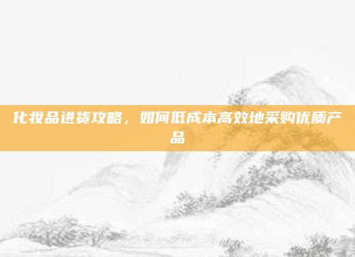 化妆品进货攻略，如何低成本高效地采购优质产品