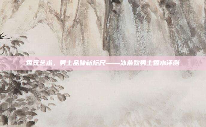 香氛艺术，男士品味新标尺——冰希黎男士香水评测