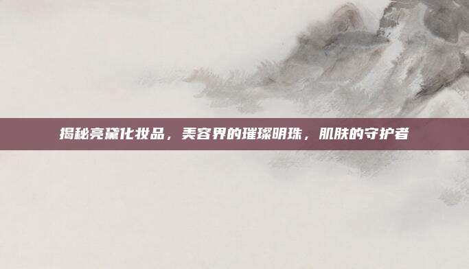 揭秘亮黛化妆品，美容界的璀璨明珠，肌肤的守护者
