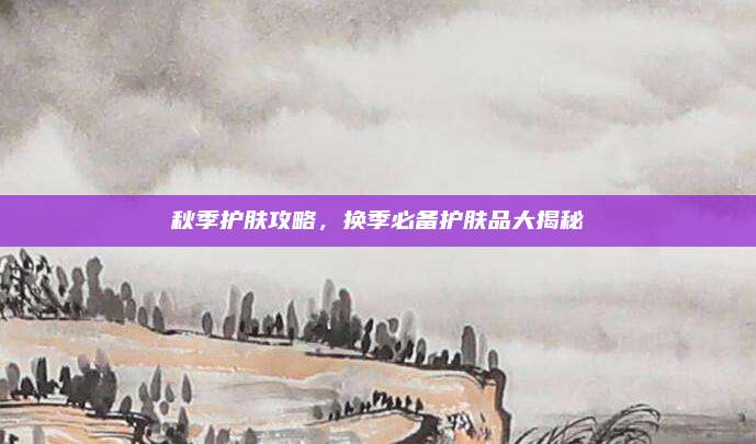 秋季护肤攻略，换季必备护肤品大揭秘