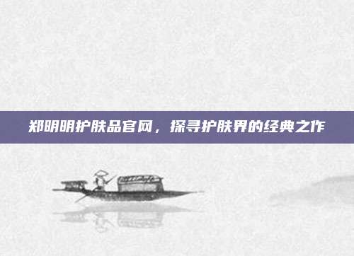 郑明明护肤品官网，探寻护肤界的经典之作