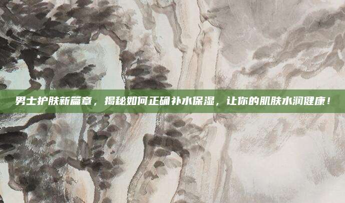 男士护肤新篇章，揭秘如何正确补水保湿，让你的肌肤水润健康！