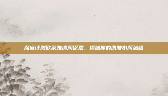 深度评测欧莱雅清润保湿，揭秘你的肌肤水润秘籍