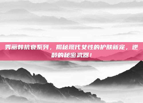 秀丽韩抗衰系列，揭秘现代女性的护肤新宠，逆龄的秘密武器！