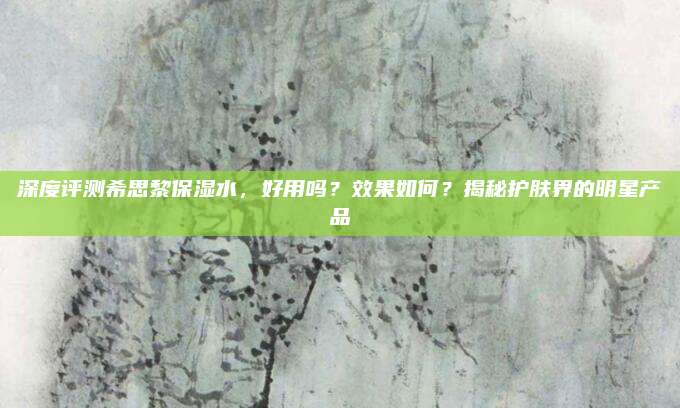 深度评测希思黎保湿水，好用吗？效果如何？揭秘护肤界的明星产品