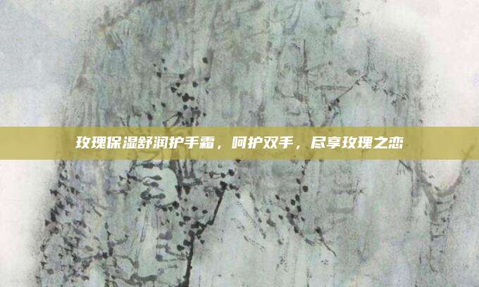 玫瑰保湿舒润护手霜，呵护双手，尽享玫瑰之恋