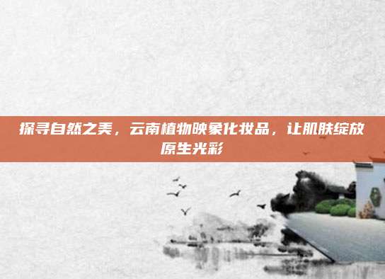 探寻自然之美，云南植物映象化妆品，让肌肤绽放原生光彩